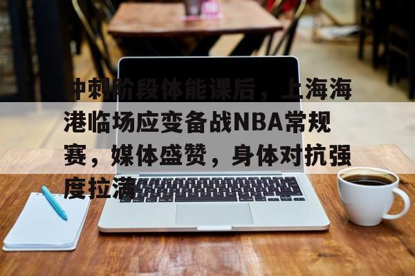 Leyu.com-关于冲刺阶段体能课后，上海海港临场应变备战NBA常规赛，媒体盛赞，身体对抗强度拉满的信息
